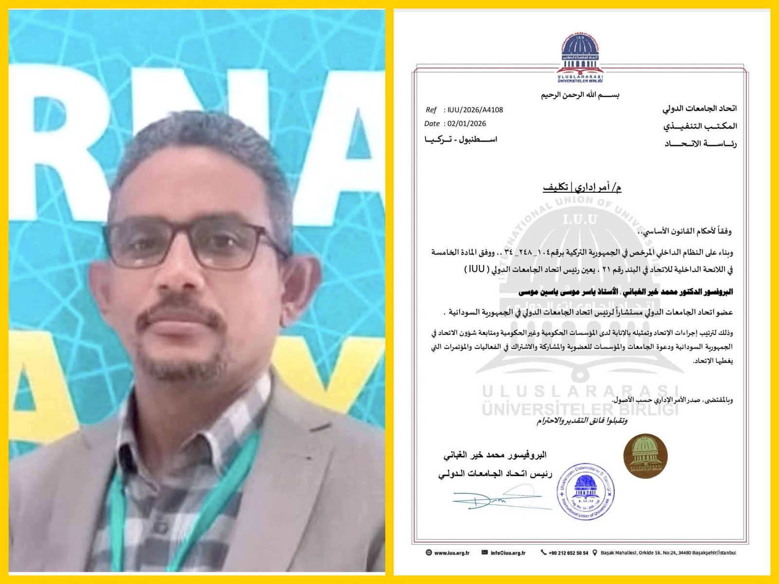 م/ أمر إداري | تكليفوفقاً لأحكام القانون الأساسي،،وبناء على النظام الداخلي المرخص في الجمهورية التركية برقم: 104_ 248_ 34 ،، ووفق المادة الخامسة في اللائحة الداخلية للاتحاد في البند رقم 21 ، يعين رئيس اتحاد الجامعات الدولي ( IUU ) البروفسور الدكتور محمد خير الغباني ، الأستاذ ياسر موسى ياسين موسىعضو اتحاد الجامعات الدولي مستشاراً لرئيس اتحاد الجامعات الدولي في الجمهورية السودانية .وذلك لترتيب إجراءات الإتحاد وتمثيله بالإنابة لدى المؤسسات الحكومية وغير الحكومية ومتابعة شؤون الاتحاد في الجمهورية السودانية ودعوة الجامعات والمؤسسات للعضوية والمشاركة والاشتراك في الفعاليات والمؤتمرات التي يغطيها الإتحاد.وبالمقتضى، صدر الأمر الإداري حسب الأصول.وتقبلوا فائق التقدير والاحترام…..